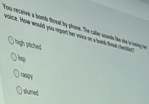 You receive a bomb threat!oy phone. The caller sounds ,like she is losing her
voice. How would you report her voice on a bomb threat checklist?
nigh pitched
lisp
Oraspy
slurred