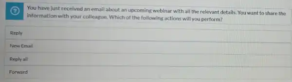 You have just received an email about an upcoming webinar with all the relevant details. You want to share the
information with your colleague. Which of the following actions will you perform?
Reply
New Email
Reply all
Forward