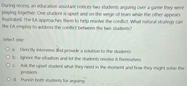 During recess, an education assistant notices two students arguing over a game they were
playing together. One student is upset and on the verge of tears while the other appears
frustrated. The EA approaches them to help resolve the conflict. What natural strategy can
the EA employ to address the conflict between the two students?
Select one:
a. Directly intervene and provide a solution to the students
b. Ignore the situation and let the students resolve it themselves
c. Ask the upset student what they need in the moment and how they might solve the
problem
d. Punish both students for arguing