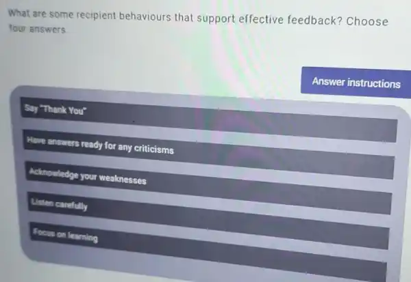 What are some recipient behaviours that support effective feedback?Choose
four answers.
Say "Thank You"
Have answers ready for any criticisms
Acknowledge your weaknesses
Listen carefully
Focus on learning