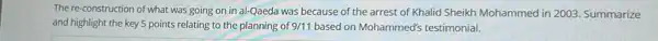 The re-construction of what was going on in al-Qaeda was because of the arrest of Khalid Sheikh Mohammed in 2003 Summarize
and highlight the key 5 points relating to the planning of 9/11 based on Mohammed's testimonial.