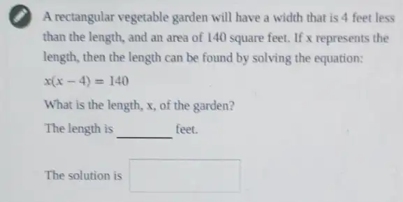 A rectangular vegetable garden will have a width that is 4 feet less
than the length, and an area of 140 square feet. If x represents the
length, then the length can be found by solving the equation:
x(x-4)=140
What is the length,x, of the garden?
The length is __ feet.
The solution is square