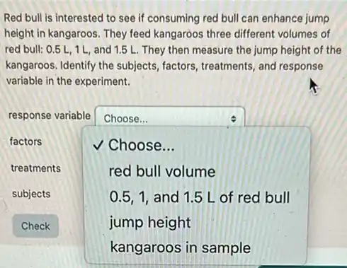 Red bull is interested to see if consuming red bull can enhance jump
height in kangaroos. They feed kangaroos three different volumes of
red bull: 0.5L,1L, and 1.5 L. They then measure the jump height of the
kangaroos. Identify the subjects factors, treatments, and response
variable in the experiment.
response variable square  :
factors	v Choose...
treatments	red bull volume
0.5,1, and 1.5 L of red bull
jump height
kangaroos in sample