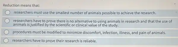 Reduction means that:
researchers must use the smallest number of animals possible to achieve the research.
researchers have to prove there is no alternative to using animals in research and that the use of
animals is justified by the scientific or clinical value of the study.
procedures must be modified to minimize discomfort , infection, illness, and pain of animals.
researchers have to prove their research is reliable.