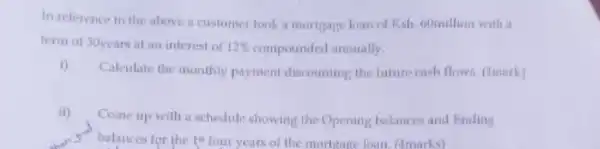 In reference to the above a customer took a mortgage loan of Ksh. 60million with a
term of 30years at an interest of terest of 12% compounded annually. 12% 
i)
Calculate the monthly payment discounting the future cash flows. (1mark)
ii)
Come up with schedule showing the Opening balances and Ending
"balances for the 1"four years of the mortgage loan (4marks)