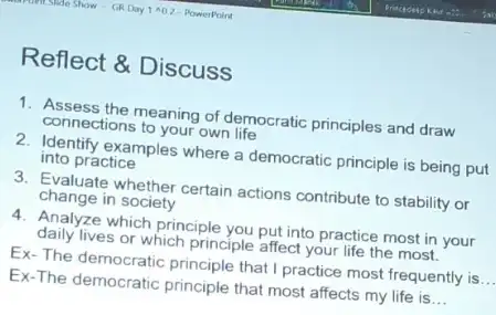 Reflect & Discuss
1. Assess the meaning of democratic principles and draw
connections to your own life
2. Identify examples where a democratic principle is being put
into practice
3. Evaluate whether certain actions contribute to stability or
change in society
4. Analyze which principle you put into practice most in your
daily lives or which principle affect your life the most.
Ex-The democratic principle that I practice most frequently is
__
Ex-The democratic principle that most affects my life is __