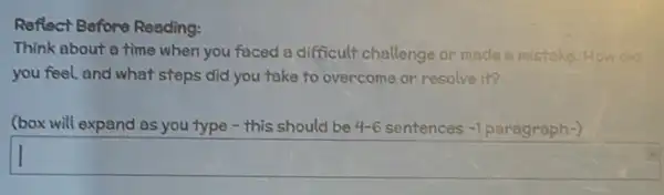 Reflect Before Reading:
Think about a time when you faced a difficult challenge or made a mistake How did
you feel, and what steps did you take to overcome or resolve it?
(box will expand as you type - this should be 4-6 sentences entences -1 paragraph-) -1
square