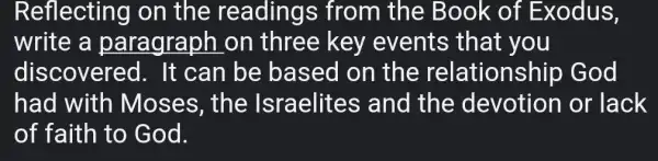 Reflecting on the readings from the Book of Exodus,
write a paragraph on three key events that you
discovered . It can be based on the relationship God
had with Moses, the Israelites and the devotion or lack
of faith to God.