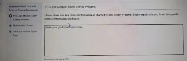 Reflection Wheel 2nd with
focl is on Eastern Don nain only
IHR Love Module Elder
Shirley Williams
Mythbusters Choice
IHR Love Module Export
Page
IHR Love Module Elder Shirley W illiams
Please share one key piece of informa tion as sha red by Elder Shirley Wi Iliams. Briefly explain why you found this specific
piece of inf ormation si gnificant.
square 
Remaining characters: 300