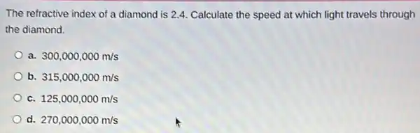 The refractive index of a diamond is 2.4 Calculate the speed at which light travels through
the diamond.
a 300,000,000m/s
b. 315,000,000m/s
C. 125,000,000m/s
d. 270,000,000m/s