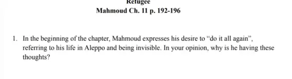 Refugee
Mahmoud Ch. 11 p.192-196
1. In the beginning of the chapter, Mahmoud expresses his desire to "do it all again",
referring to his life in Aleppo and being invisible. In your opinion , why is he having these
thoughts?