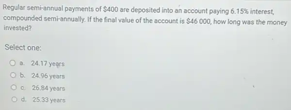 Regular semi-annual payments of 400 are deposited into an account paying 6.15%  interest,
compounded semi-annually. If the final value of the account is 46000 how long was the money
invested?
Select one:
a. 24.17 years
b. 24.96 years
c. 26.84 years
d. 25.33 years