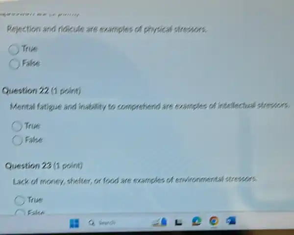 Rejection and ridicule are examples of physical stressors.
True
False
Question 22 (1 point)
Mental fatigue and inability to comprehend are examples of intellectual stressors.
True
False
Question 22 (1 point)
Lack of money, shelter.or food are examples of environmental stressors.
True
Fake