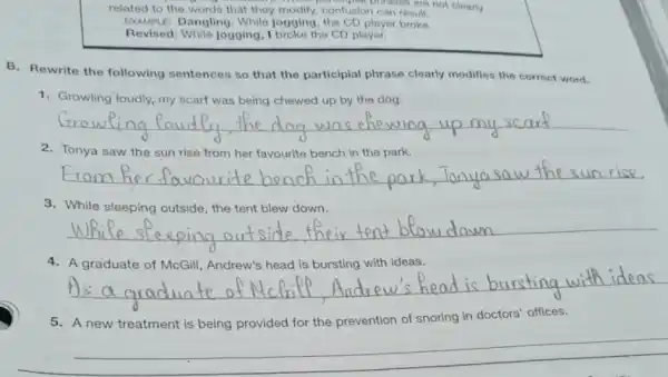 related to the words that they modify confusion can result. monput nfusion carses are not clearly
EXAMPLE: Dangling: While jogging, the CD player broke.
Revised: While jogging, I broke the CD player.
B. Rewrite the following sentences so that the participial phrase clearly modifies the correct word.
1. Growling loudly, my scarf was being chewed up by the dog.
__ scarf
2. Tonya saw the sun rise from her favourite bench in the park.
__
3. While sleeping outside , the tent blew down.
__
4. A graduate of McGill Andrew's head is bursting with ideas.
__
5. A new treatment is being provided for the prevention of snoring in doctors' offices.
__