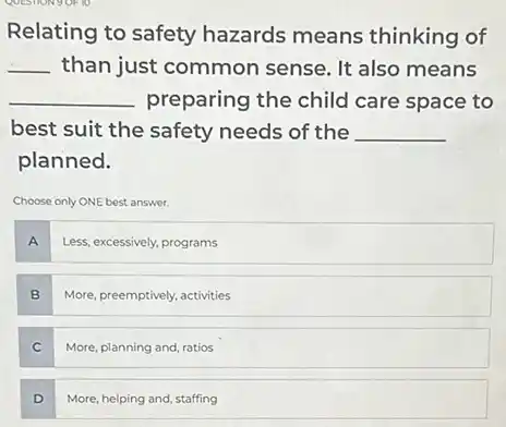 Relating to safety hazards means thinking of
__ than just common sense. It also means
__ preparing the child care space to
best suit the safety needs of the __
planned.
Choose only ONE best answer.
A
Less, excessively, programs
B
More, preemptively, activities
C
More, planning and, ratios
D
More, helping and, staffing