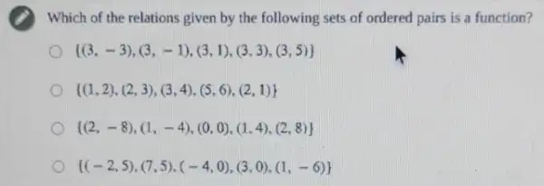 Which of the relations given by the following sets of ordered pairs is a function?
 (3,-3),(3,-1),(3,1),(3,3),(3,5) 
 (1,2),(2,3),(3,4),(5,6),(2,1) 
 (2,-8),(1,-4),(0,0),(1,4),(2,8) 
 (-2,5),(7,5),(-4,0),(3,0),(1,-6)