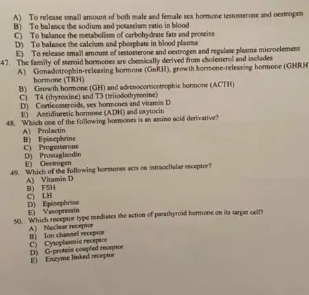 A) To release small amount of both male and female sex hormone testosterone and oestrogen
B) To balance the sodium and potassium ratio in blood
C) To balance the metabolism of carbohydrate fats and proteins
D) To balance the calcium and phosphate in blood plasma
E) To release small amount of testosterone and oestrogen and regulate plasma microelement
47. The family of steroid hormones are chemically derived from cholesterol and includes
A) Gonabotrophin-releasing homone((nRH)growth hormone-releasing hormone (GHRH
hormone (TRH)
B) Growth hormone (GH)and adrenscorticotrophic hormone (ACTH)
C) T4 (thyroxine) and T3 (miodot yronine)
D) Corticosteroids, sex hormone.and vitamin D
E) Antidiuretic hormone (ADH)and oxytocin
48. Which one of the following hormones is an amino acid derivative?
A) Prolactin
B)Epinephrine
C)Progesterone
D) Prostaglandin
B)Oestrogen
49. Which of the following hormones acts on intracellular receptor?
A) Vitamin D
B) FSH
C) LH
D) Epinephrine
E)Vasopressin
50. Which receptor type mediates the action of parathyroid hormone on its target cell?
A) Nuclear receptor
B) Ion channel receptor
C) Cytoplasmic receptor
D) G-protein coupled receptor
E) Enzyme linked receptor