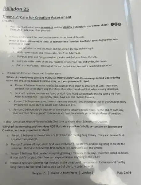 Religion 25
Theme 2: Care for Creation Assessment
VERSION 1
0. Have you "bubbled in" your ID NUMBER and the VERSION NUMBER on your answer sheet?
(1) 23
If not, do it right now. If so, good job!
1. In class, we discussed the two Creation Stories in the Book of Genesis.
Which of God's actions below "fixes' or addresses the "Formless Problem," according to what was
presented in class?
a. God puts the sun and the moon and the stars in the day and the night.
b. God creates Adam and then creates Eve from Adam's rib.
c. God puts birds and flying animals in the sky, and God puts fish in the sea.
d. God puts in the dome of the sky, resulting in waters on top, and under,the dome.
e. God is a"craftsman;' creating all the parts of creation, to make a beautiful piece of art.
2. In class, we discussed the second Creation Story.
Which of the following positions MATCHES MOST CLOSELY with the meanings behind God creating
Adam and Eve in the Second Creation story,as it was presented in class?
a. Person A believes humans need to be aware of their origin as creations of God. Men were
created first in the story, and therefore, should be considered first, when making decisions.
b. Person B believes humans are loved by God. God loved Eve so much, that he took a rib from
Adam to create her.That is why males have one less rib than females.
c. Person C believes everyone is worth the same amount. God showed us that in the Creation story
by using the same stuff to create both Adam and Eve.
d. Person D believes God's creation of the universe can give people hope. At the end of each day,
God saw that "it was good." This means we have reason to hope in the goodness of creation.
In class, we talked about different beliefs Christians can have about Science and Creation.
Which of the following positions does NOT illustrate a possible Catholic perspective on Science and
Creation, as it was presented in class?
a. Person 1 believes in the evidence of Evolution and the Big Bang Theory. They also believe God
created the Universe.
b. Person 2 believes it is possible God used Evolution to create life, and the Big Bang to create the
universe. They also believe the first humans rejected God's will and sinned.
c. Person 3 believes God created everything through miracles, in six days that each lasted 24 hours.
If that didn't happen, then how can anyone believe anything in the Bible?
d. Person 4 believes God was not involved in the creation of the Universe. Evolution and the Big
Bang theory do not need God to be a part of them,in order to work.
Religion 25 Theme 2 Assessment Version 1