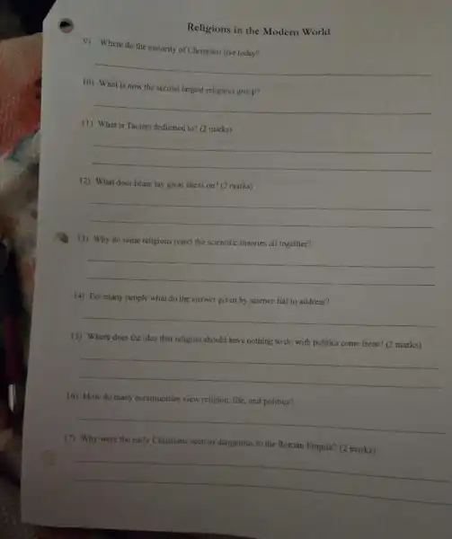 Religions in the Modern World
9) Where do the majority of Christians live today?
__
10) What is now the second largest religious group?
__
11) What is Taoism dedicated to? (2 marks)
__
12) What does Islam lay great stress on?(2 marks)
__
13) Why do some religions reject the scientific theories all together?
__
(4) For many people what do the answer given by science fail to address?
__
15) Where does the idea that religion should have nothing to do with politics come from?(2 marks)
__
16) How do many communities view religion, life and politics?
__
17) Why were the early Christians seen as dangerous to the Roman Empire? (2 marks)
__