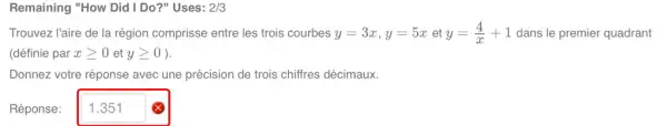 Remaining "How Did I Do?" Uses: 2/3
Trouvez l'aire de la région comprisse entre les trois courbes y=3x,y=5xety=(4)/(x)+1 dans le premier quadrant
(définie par xgeqslant 0 et ygeqslant 0
Donnez votre réponse avec une précision de trois chiffres décimaux.
Réponse: