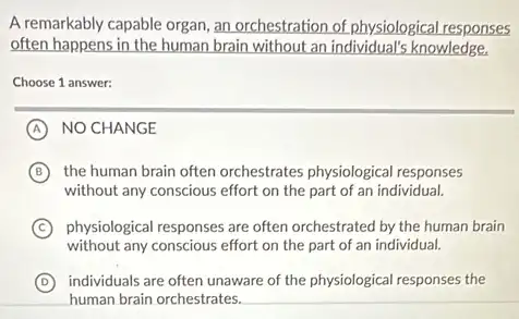 A remarkably capable organ an orchestration of physiological responses
often happens in the human brain without an individual's knowledge.
Choose 1 answer:
A NO CHANGE
B the human brain often orchestrates physiological responses
without any conscious effort on the part of an individual.
C physiological responses are often orchestrated by the human brain
without any conscious effort on the part of an individual.
D individuals are often unaware of the physiological responses the
human brain orchestrates. __