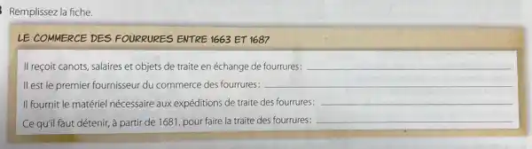 Remplissez la fiche.
LE COMMERCE DES FOURRURES ENTRE 1663 ET 1687
II reçoit canots, salaires et objets de traite en échange de fourrures: __
ll est le premier fournisseur du commerce des fourrures: __
II fournit le matériel nécessaire aux expéditions de traite des fourrures: __
Ce qu'il faut détenir,à partir de 1681 pour faire la traite des fourrures: __