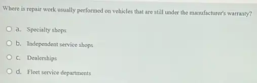 Where is repair work usually performed on vehicles that are still under the manufacturer's warranty?
a. Specialty shops
b. Independent service shops
c. Dealerships
d. Fleet service departments