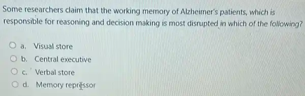 Some researchers claim that the working memory of Alzheimer's patients which is
responsible for reasoning and decision making is most disrupted in which of the following?
a. Visual store
b. Central executive
c. Verbal store
d. Memory repressor