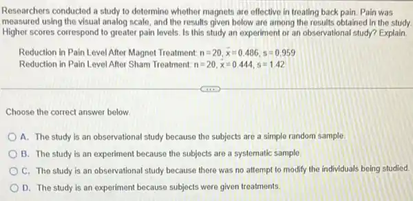 Researchers conducted a study to determine whether magnets are effective in treating back pain. Pain was
measured using the visual analog scale, and the results given below are among the results obtained in the study.
Higher scores correspond to greater pain levels. Is this study an experiment or an observational study?Explain
Reduction in Pain Level After Magnet Treatment: n=20,bar (x)=0.486,s=0.959
Reduction in Pain Level After Sham Treatment: n=20,bar (x)=0.444,s=1.42
Choose the correct answer below
A. The study is an observational study because the subjects are a simple random sample
B. The study is an experiment because the subjects are a systematic sample.
C. The study is an observational study because there was no attempt to modify the individuals being studied.
D. The study is an experiment because subjects were given treatments.