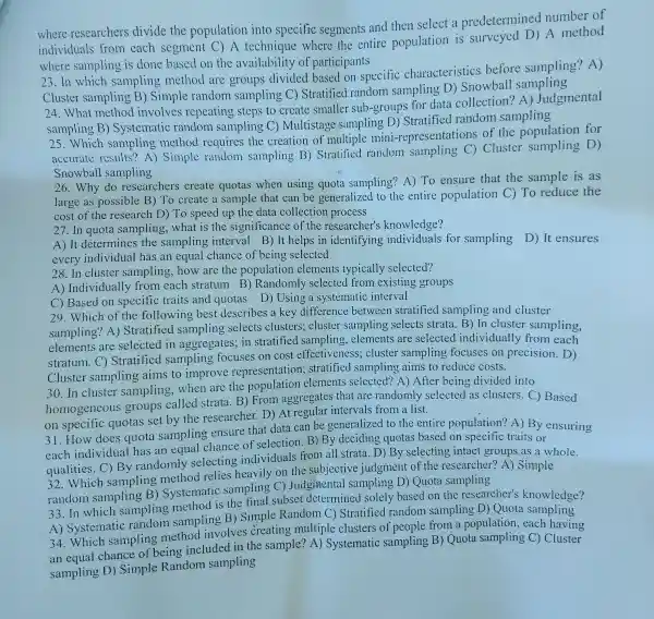 where researchers divide the population into specific segments and then select a predetermined number of
individuals from each segment C)A technique where the entire population is surveyed D)A method
where sampling is done based on the availability of participants
23.In which sampling method are groups divided based on specific characteristics before sampling? A)
Cluster sampling B) Simple random sampling C)Stratified random sampling D)Snowball
24.What method involves repeating steps to create smaller sub-groups for data collection? A)Judgmental
sampling B)Systematic random sampling C) Multistage sampling D)Stratified random sampling
25.Which sampling method requires the creation of multiple mini-representations of the population for
accurate results?A) Simple random sampling B) Stratified random sampling C)Cluster sampling D)
Snowball sampling
26.Why do researchers create quotas when using quota sampling?A) To ensure that the sample is as
large as possible B) To create a sample that can be generalized to the entire population C) To reduce the
cost of the research D) To speed up the data collection process
27. In quota sampling,what is the significance of the researcher's knowledge?
A) It determines the sampling interval B) It helps in identifying individuals for sampling D) It ensures
every individual has an equal chance of being selected
28. In cluster sampling,how are the population elements typically selected?
A) Individually from each stratum B) Randomly selected from existing groups
C) Based on specific traits and quotas D) Using a systematic interval
29. Which of the following best describes a key difference between stratified sampling and cluster
sampling? A)Stratified sampling selects clusters; cluster sampling selects strata.B) In cluster sampling,
elements are selected in aggregates; in stratified sampling , elements are selected individually from each
stratum.C)Stratified sampling focuses on cost effectivenes s; cluster sampling focuses on precision. D)
Cluster sampling aims to improve representation ; stratified sampling aims to reduce costs.
30. In cluster sampling,when are the population elements selected?A) After being divided into
homogeneou groups called strata. B) From aggregates that are randomly selected as clusters. C)Based
on specific quotas set by the researcher. D) At regular intervals from a list.
31. How does quota sampling ensure that data can be generalized to the entire population? A) By ensuring
each individua has an equal chance of selection. B)'By deciding quotas based on specific traits or
qualities.C) By randomly selecting individuals from all strata. D) By selecting intact groups as a whole.
32.Which sampling method relies heavily on the subjective judgment of the researcher? A)Simple
random sampling B) Systematic sampling C)Judgmental sampling D) Quota sampling
33. In which sampling method is the final subset determined solely based on the researcher's knowledge?
A) Systematic random sampling B) Simple Random C) Stratified random sampling D) Quota sampling
34.Which sampling method involves creating multiple clusters of people from a population,each having
an equal chance of being included in the sample? A)Systematic sampling B) Quota sampling C) Cluster
sampling D)Simple Random sampling