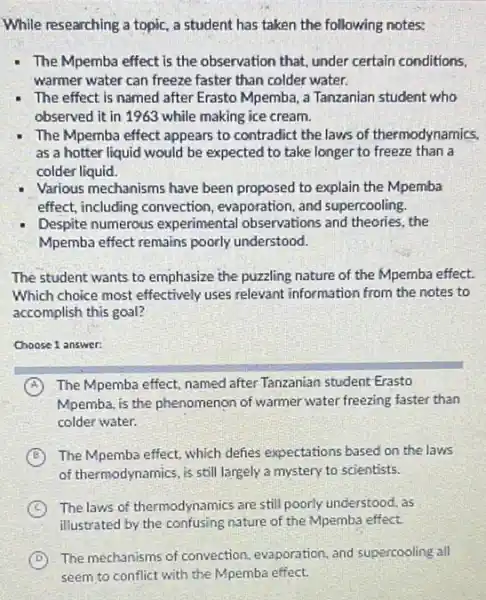 While researching a topic.a student has taken the following notes:
The Mpemba effect is the observation that, under certain conditions,
warmer water can freeze faster than colder water.
The effect is named after Erasto Mpemba, a Tanzanian student who
observed it in 1963 while making ice cream.
The Mpemba effect appears to contradict the laws of thermodynamics.
as a hotter liquid would be expected to take longer to freeze than a
colder liquid.
Various mechanisms have been proposed to explain the Mpemba
effect, including convection , evaporation, and supercooling.
Despite numerous experimental observations and theories, the
Mpemba effect remains poorly understood.
The student wants to emphasize the puzzling nature of the Mpemba effect.
Which choice most effectively uses relevant information from the notes to
accomplish this goal?
Choose 1 answer:
A The Mpemba effect, named after Tanzanian student Erasto
Mpemba, is the phenomenon of warmer water freezing faster than
colder water.
B The Mpemba effect, which defies expectations based on the laws
of thermodynamics, is still largely a mystery to scientists.
C The laws of thermodynamics are still poorly understood, as
illustrated by the confusing nature of the Mpemba effect.
D
The mechanisms of convection evaporation, and supercooling all
seem to conflict with the Mpemba effect.