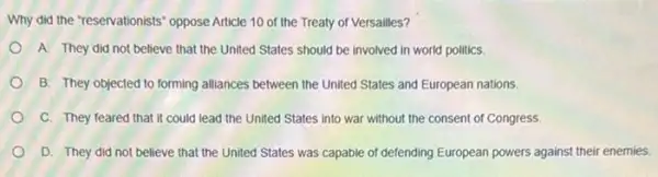 Why did the "reservationists'oppose Article 10 of the Treaty of Versailles?
A. They did not believe that the United States should be involved in world politics.
B. They objected to forming alliances between the United States and European nations.
C. They feared that It could lead the United States into war without the consent of Congress.
D. They did not believe that the United States was capable of defending European powers agains their enemies.