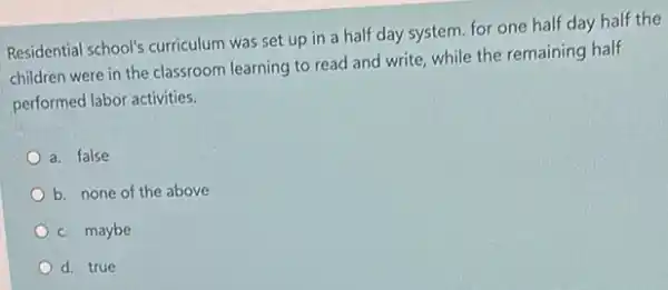 Residential school's curriculum was set up in a half day system.for one half day half the
children were in the classroom learning to read and write, while the remaining half
performed labor activities.
a. false
b. none of the above
c. maybe
d. true