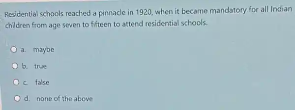 Residential schools reached a pinnacle in 1920, when it became mandatory for all Indian
children from age seven to fifteen to attend residential schools.
a. maybe
b. true
c. false
d. none of the above