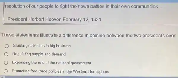 resolution of our people to fight their own battles in their own communities __
1-President Herbert Hoover, February 12,1931
These statements illustrate a difference in opinion between the two presidents over
Granting subsidies to big business
Regulating supply and demand
Expanding the role of the national government
Promoting free-trade policies in the Western Hemisphere