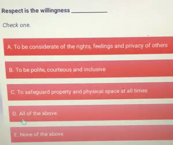 Respect is the willingness __
Check one
A. To be considerate of the rights, feelings and privacy of others
B. To be polite courteous and inclusive
C. To safeguard property and physical space at all times
D. All of the above
E. None of the above