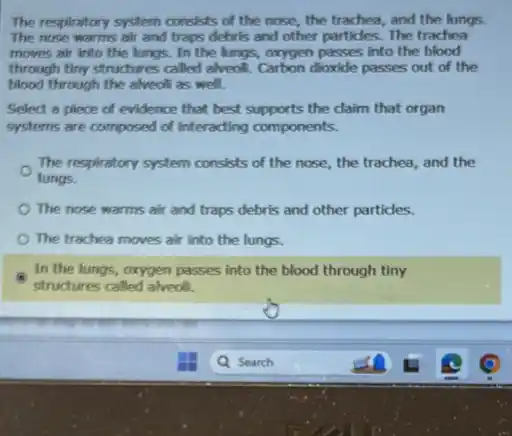 The respiratory system consists of the nose, the trachea, and the lungs.
The nose warms air and traps debris and other particles. The trachea
moves air into the lungs. In the lungs,oxygen passes into the blood
through timy structures called alveoli. Carbon dioxide passes out of the
blood through the alveol as well.
Select a piece of evidence that best supports the claim that organ
systems are composed of interacting components.
The respiratory system consists of the nose, the trachea, and the
lungs.
The nose warms air and traps debris and other particles.
The trachea moves air into the lungs.
In the lungs, oxygen passes into the blood through tiny
structures called alveoli.