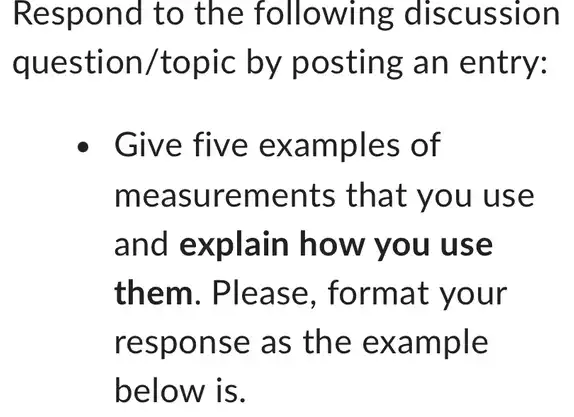 Respond to the following discussion
question 'topic by posting an entry:
Give five examples of
measurements that you use
and explain how you use
them. Please , format your
response as the example
below is.