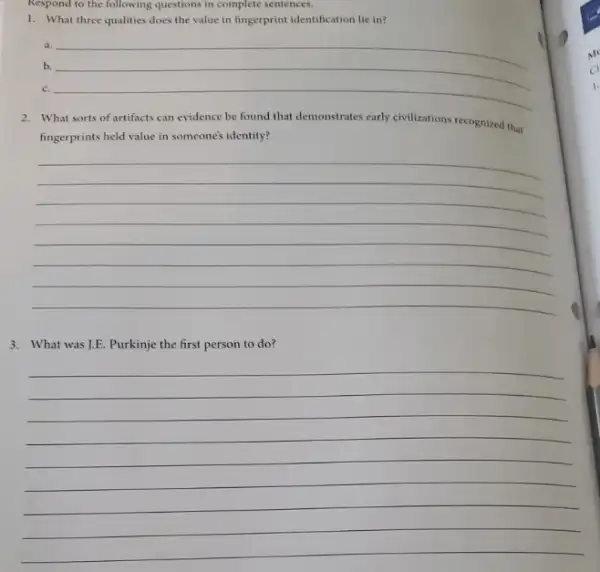 Respond to the following questions in complete sentences.
1. What three qualities does the value in fingerprint identification lie in?
a.
b. __
__
2. What sorts of artifacts can evidence be found that demonstrates early civilizations recognized that
fingerprints held value in someone's identity?
__
3. What was J.E. Purkinje the first person to do?
__