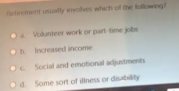 Retirement usually involves which of the following?
a. Volunteer work or part -time jobs
b.Increased income
C. Social and emotional adjustments
d. Some sort of illness or disability