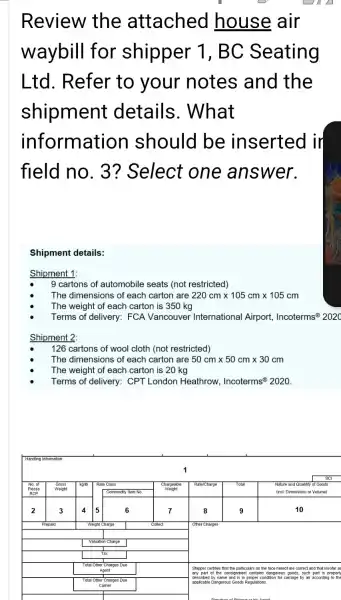 Review the attached house air waybill for shipper 1, BC Seating Ltd. Refer to your notes and the shipment details. What information should be inserted ir field no. 3 ? Select one answer.
Shipment details:
Shipment 1:
Shipment 9 cartons of automobile seats (not restricted)
- The dimensions of each carton are 220 mathrm(~cm) times 105 mathrm(~cm) times 105 mathrm(~cm) 
- The weight of each carton is 350 mathrm(~kg) 
- Terms of delivery: FCA Vancouver International Airport, Incoterms ( )^circledR 202 
Shipment 2:
- 126 cartons of wool cloth (not restricted)
- The dimensions of each carton are 50 mathrm(~cm) times 50 mathrm(~cm) times 30 mathrm(~cm) 
- The weight of each carton is 20 mathrm(~kg) 
- Terms of delivery: CPT London Heathrow, Incoterms ( )^circledR 2020 .