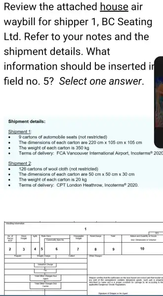 Review the attached house air waybill for shipper 1, BC Seating Ltd. Refer to your notes and the shipment details. What information should be inserted ir field no. 5 ? Select one answer.
Shipment details:
Shipment 1:
- 9 cartons of automobile seats (not restricted)
- The dimensions of each carton are 220 mathrm(~cm) times 105 mathrm(~cm) times 105 mathrm(~cm) 
- The weight of each carton is 350 mathrm(~kg) 
- Terms of delivery: FCA Vancouver International Airport, Incoterms ( )^circledR 202 
Shipment 2:
- 126 cartons of wool cloth (not restricted)
- The dimensions of each carton are 50 mathrm(~cm) times 50 mathrm(~cm) times 30 mathrm(~cm) 
- The weight of each carton is 20 mathrm(~kg) 
- Terms of delivery: CPT London Heathrow, Incoterms ( )^circledR 2020 .