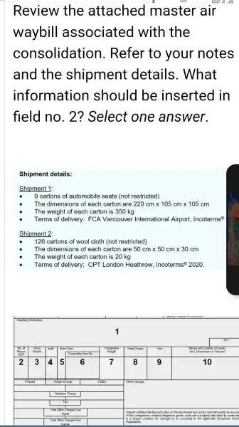Review the attached master air waybill associated with the consolidation. Refer to your notes and the shipment details. What information should be inserted in field no. 2? Select one answer.
Shipment details:
Shipment 1:
- 9 cartons of automobile seats (not restricted)
- The dimensions of each carton are 220 mathrm(~cm) times 105 mathrm(~cm) times 105 mathrm(~cm) 
- The weight of each carton is 350 mathrm(~kg) 
- Terms of delivery: FCA Vancouver International Airport, Incoterms ( )^circ 
Shipment 2:
- 126 cartons of wool cloth (not restricted)
- The dimensions of each carton are 50 mathrm(~cm) times 50 mathrm(~cm) times 30 mathrm(~cm) 
- The weight of each carton is 20 mathrm(~kg) 
- Terms of delivery: CPT London Heathrow, Incoterms ( )^circ 2020 .