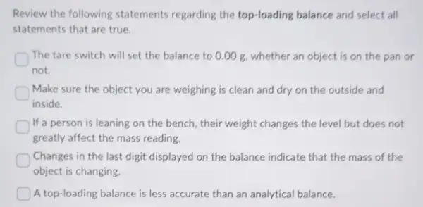 Review the following statements regarding the top-loading balance and select all
statements that are true
The tare switch will set the balance to 0.00 g, whether an object is on the pan or
not.
Make sure the object you are weighing is clean and dry on the outside and
inside.
If a person is leaning on the bench , their weight changes the level but does not
greatly affect the mass reading
Changes in the last digit displayed on the balance indicate that the mass of the
object is changing.
A top-loading balance is less accurate than an analytical balance.