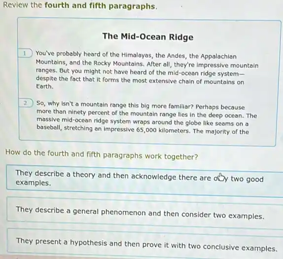 Review the fourth and fifth paragraphs.
The Mid-Ocean Ridge
1 You've probably heard of the Himalayas, the Andes the Appalachian
Mountains, and the Rocky Mountains. After all, they're Impressive mountain
ranges. But you might not have heard of the mid-ocean ridge system-
despite the fact that It forms the most extensive chain of mountains i on
Earth.
2
So, why isn't a mountain range this big more familiar? Perhaps because
more than ninety percent of the mountain range lies in the deep ocean. The
massive mid-ocean ridge system wraps around the globe like seams on a
baseball, stretching an impressive 65,000 kilometers. The majority of the
How do the fourth and fifth paragraphs work together?
They describe a theory and then acknowledge there are only two good
examples.
They describe a general phenomenon and then consider two examples.
They present a hypothesis and then prove it with two conclusive examples.