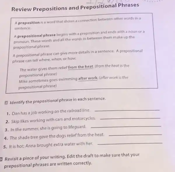Review Prepositions and Preposition al Phrases
A preposition is a word that shows a connection between other words in a
sentence.
A prepositional phrase begins with a preposition and ends with a noun or a
pronoun. These words and all the words in between them make up the
prepositional phrase.
A prepositional phrase can give more details in a sentence. A prepositional
phrase can tell where when, or how.
The water gives them relief from the heat.(from the heat is the
prepositional phrase)
Mike sometimes goes swimming after work. (after work is the
prepositional phrase)
E Identify the prepositional phrase in each sentence.
1. Dan has a job working on the railroad line.
__
2. Skip likes working with cars and motorcycles.
__
3. In the summer she is going to lifeguard.
__
4. The shade tree gave the dogs relief from the heat.
__
5. It is hot; Anna brought extra water with her.
__
Revisit a piece of your writing. Edit the draft to make sure that your