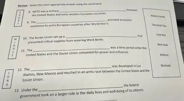 Review - Select the most appropriate answer using the word bank.
R
9. The
__ provided economic
8. NATO was a military
__ between
the United States and some western European countries.
assistance to some European countries after World War 11.
l
11. The
__ was a time period when the
m 10. The Soviet Union set up a
__ that
prevented critical supplies from entering West Berlin.
E
Soviet Union competed for power and influence.
o
Soviet Union.
12. The
__
was developed in Los
Alamos, New Mexico and resulted in an arms race between the United States and the
13. Under the
__
the federal
government took on a larger role in the daily lives and well-being of its citizens.
Atomic bomb
Marshall Plan
Cold War
New Deal
Alliance
Blockade