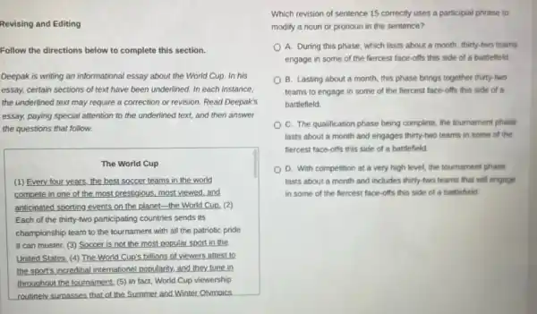 Revising and Editing
Follow the directions below to complete this section.
Deepak is writing an informational essay about the World Cup. In his
essay, certain sections of text have been underlined.In each instance,
the underlined text may require a correction or revision. Read Deepak's
essay, paying special attention to the underlined text,and then answer
the questions that follow.
The World Cup
(1) Every four years the best soccer teams in the world
compete in one of the most prestigious, most viewed,and
anticipated sporting events on the planet-the World Cup. (2)
Each of the thirty-two participating countries sends its
championship team to the tournament with all the patriotic pride
it can muster. (3)Soccer is not the most popular sport in the
United States. (4) The World Cup's billions of viewers attest to
the sport's incredibal internation:popularity, and they tune in
throughout the tournament. (5)In fact, World Cup viewership
routinely surpasses that of the Summer and Winter Olymoics
Which revision of sentence 15 correctly uses a participial phrase to
modify a noun or pronoun in the sentence?
A. During this phase which lasts about a month, thirty-two teams
engage in some of the fiercest face-offs this side of a battlefield
B. Lasting about a month, this phase brings together thirty-two
teams to engage in some of the fiercest face-offs this side of a
battlefield.
C. The qualification phase being complete, the tournament phase
lasts about a month and engages thirty-two teams in some of the
fiercest face-offs this side of a battlefield.
D. With competition at a very high level.the tournament phase
lasts about a month and includes thirty-two teams that will engage
in some of the fiercest face-offs this side of a battlefield.