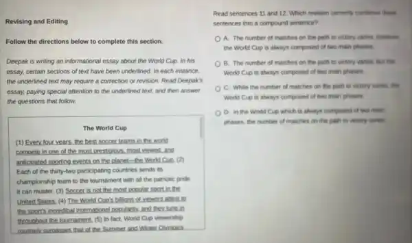 Revising and Editing
Follow the directions below to complete this section.
Deepak is writing an informational essay about the World Cup. In his
essay, certain sections of text have been underlined.In each instance.
the underlined text may require a correction or revision. Read Deepak's
essay, paying special attention to the underlined text.and then answer
the questions that follow.
The World Cup
(1) Every four years the best soccer teams in the world
compete in one of the most prestigious. most viewed,and
anticipated sporting events on the planet-the World Cuo. (2)
Each of the thirty-two participating countries sends its
championship team to the tournament with all the patriotic pride
it can muster. (3)Soccer is not the most popular sport in me
United States. (4) The World Cup's billions of viewers attest to
the sports incredibal internations popularity, and they lune in
throughout the tournament. (5)In fact, World Cup viewership
routinely surpasses that of the Summer and Winter Olymoics
Read sentences 11 and 12. Which revision correctly combines these
sentences into a compound sentence?
A. The number of matches on the path to victory varies, however,
the World Cup is always composed of two main phases.
B. The number of matches on the path to victory varies, but the
World Cup is always composed of two main phases.
C. While the number of matches on the path to victory varies.the
World Cup is always composed of two main phases.
D. In the World Cup which is always composed of two main
phases, the number of matches on the path to victory varies.