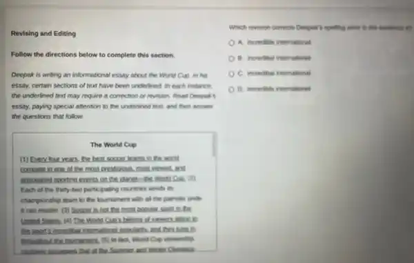 Revising and Editing
Follow the directions below to complete this section.
Deepak is writing an informational essay about the World Cup, In his
essay, certain sections of text have been underlined in each instance.
the underlined text may require a correction or revision. Read Deepak's
essay, paying special affention to the underlined text and then answer
the questions that follow.
The World Cup
(1) Every four years the best soccer teams in the world
compete in one of the most prestigious, most viewed, and
anticipated sporting events on the planet-the world eve. (2)
Each of the thirty-two participating countries sends is
championship team to the tournament with all the patriotic pride
it can muster. (3)Soccer is not the most popular soon in
United States, (4) The World Cun's billions of yewers after to
the sport's incredibel internationel popularity and they time in
throughout the tournament. (5)in fact, World Cup viewership
routinely surpasses that of the Summer and Winter Givencics
Which revision corrects Deepak's spelling error in the sentence 49
A. incredible international
B. incredibel internationel
C. incredibal international
D. incredible internationel